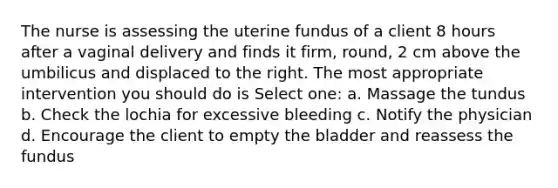 The nurse is assessing the uterine fundus of a client 8 hours after a vaginal delivery and finds it firm, round, 2 cm above the umbilicus and displaced to the right. The most appropriate intervention you should do is Select one: a. Massage the tundus b. Check the lochia for excessive bleeding c. Notify the physician d. Encourage the client to empty the bladder and reassess the fundus