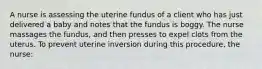 A nurse is assessing the uterine fundus of a client who has just delivered a baby and notes that the fundus is boggy. The nurse massages the fundus, and then presses to expel clots from the uterus. To prevent uterine inversion during this procedure, the nurse: