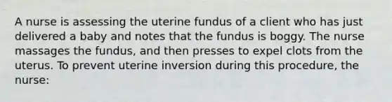 A nurse is assessing the uterine fundus of a client who has just delivered a baby and notes that the fundus is boggy. The nurse massages the fundus, and then presses to expel clots from the uterus. To prevent uterine inversion during this procedure, the nurse: