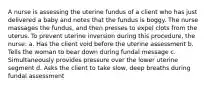A nurse is assessing the uterine fundus of a client who has just delivered a baby and notes that the fundus is boggy. The nurse massages the fundus, and then presses to expel clots from the uterus. To prevent uterine inversion during this procedure, the nurse: a. Has the client void before the uterine assessment b. Tells the woman to bear down during fundal message c. Simultaneously provides pressure over the lower uterine segment d. Asks the client to take slow, deep breaths during fundal assessment
