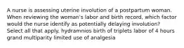 A nurse is assessing uterine involution of a postpartum woman. When reviewing the woman's labor and birth record, which factor would the nurse identify as potentially delaying involution? Select all that apply. hydramnios birth of triplets labor of 4 hours grand multiparity limited use of analgesia