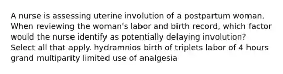 A nurse is assessing uterine involution of a postpartum woman. When reviewing the woman's labor and birth record, which factor would the nurse identify as potentially delaying involution? Select all that apply. hydramnios birth of triplets labor of 4 hours grand multiparity limited use of analgesia