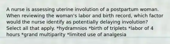 A nurse is assessing uterine involution of a postpartum woman. When reviewing the woman's labor and birth record, which factor would the nurse identify as potentially delaying involution? Select all that apply. *hydramnios *birth of triplets *labor of 4 hours *grand multiparity *limited use of analgesia