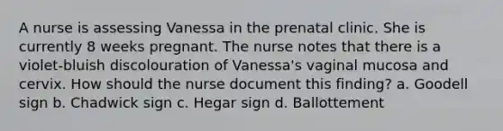 A nurse is assessing Vanessa in the prenatal clinic. She is currently 8 weeks pregnant. The nurse notes that there is a violet-bluish discolouration of Vanessa's vaginal mucosa and cervix. How should the nurse document this finding? a. Goodell sign b. Chadwick sign c. Hegar sign d. Ballottement