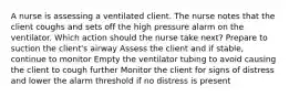 A nurse is assessing a ventilated client. The nurse notes that the client coughs and sets off the high pressure alarm on the ventilator. Which action should the nurse take next? Prepare to suction the client's airway Assess the client and if stable, continue to monitor Empty the ventilator tubing to avoid causing the client to cough further Monitor the client for signs of distress and lower the alarm threshold if no distress is present