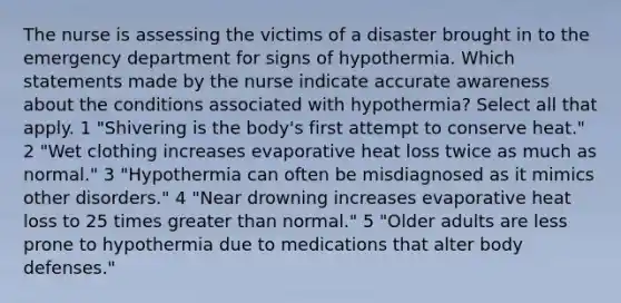 The nurse is assessing the victims of a disaster brought in to the emergency department for signs of hypothermia. Which statements made by the nurse indicate accurate awareness about the conditions associated with hypothermia? Select all that apply. 1 "Shivering is the body's first attempt to conserve heat." 2 "Wet clothing increases evaporative heat loss twice as much as normal." 3 "Hypothermia can often be misdiagnosed as it mimics other disorders." 4 "Near drowning increases evaporative heat loss to 25 times greater than normal." 5 "Older adults are less prone to hypothermia due to medications that alter body defenses."