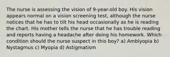 The nurse is assessing the vision of 9-year-old boy. His vision appears normal on a vision screening test, although the nurse notices that he has to tilt his head occasionally as he is reading the chart. His mother tells the nurse that he has trouble reading and reports having a headache after doing his homework. Which condition should the nurse suspect in this boy? a) Amblyopia b) Nystagmus c) Myopia d) Astigmatism