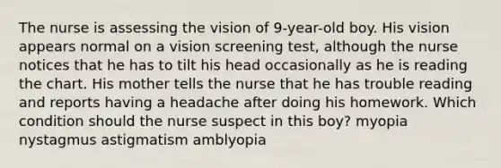 The nurse is assessing the vision of 9-year-old boy. His vision appears normal on a vision screening test, although the nurse notices that he has to tilt his head occasionally as he is reading the chart. His mother tells the nurse that he has trouble reading and reports having a headache after doing his homework. Which condition should the nurse suspect in this boy? myopia nystagmus astigmatism amblyopia