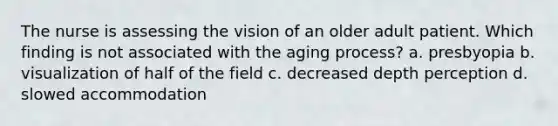 The nurse is assessing the vision of an older adult patient. Which finding is not associated with the aging process? a. presbyopia b. visualization of half of the field c. decreased depth perception d. slowed accommodation