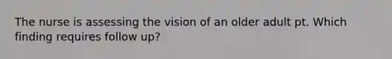 The nurse is assessing the vision of an older adult pt. Which finding requires follow up?