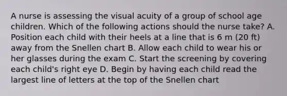 A nurse is assessing the visual acuity of a group of school age children. Which of the following actions should the nurse take? A. Position each child with their heels at a line that is 6 m (20 ft) away from the Snellen chart B. Allow each child to wear his or her glasses during the exam C. Start the screening by covering each child's right eye D. Begin by having each child read the largest line of letters at the top of the Snellen chart