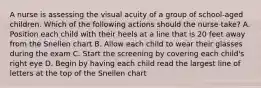 A nurse is assessing the visual acuity of a group of school-aged children. Which of the following actions should the nurse take? A. Position each child with their heels at a line that is 20 feet away from the Snellen chart B. Allow each child to wear their glasses during the exam C. Start the screening by covering each child's right eye D. Begin by having each child read the largest line of letters at the top of the Snellen chart