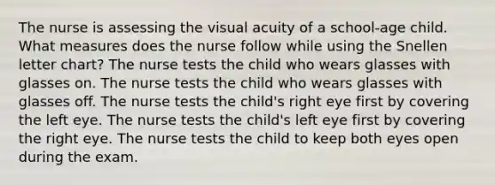 The nurse is assessing the visual acuity of a school-age child. What measures does the nurse follow while using the Snellen letter chart? The nurse tests the child who wears glasses with glasses on. The nurse tests the child who wears glasses with glasses off. The nurse tests the child's right eye first by covering the left eye. The nurse tests the child's left eye first by covering the right eye. The nurse tests the child to keep both eyes open during the exam.