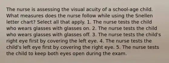 The nurse is assessing the visual acuity of a school-age child. What measures does the nurse follow while using the Snellen letter chart? Select all that apply. 1. The nurse tests the child who wears glasses with glasses on. 2. The nurse tests the child who wears glasses with glasses off. 3. The nurse tests the child's right eye first by covering the left eye. 4. The nurse tests the child's left eye first by covering the right eye. 5. The nurse tests the child to keep both eyes open during the exam.