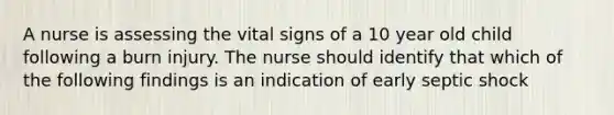 A nurse is assessing the vital signs of a 10 year old child following a burn injury. The nurse should identify that which of the following findings is an indication of early septic shock