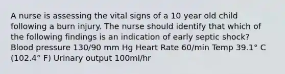 A nurse is assessing the vital signs of a 10 year old child following a burn injury. The nurse should identify that which of the following findings is an indication of early septic shock? Blood pressure 130/90 mm Hg Heart Rate 60/min Temp 39.1° C (102.4° F) Urinary output 100ml/hr