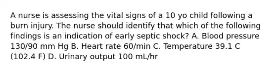 A nurse is assessing the vital signs of a 10 yo child following a burn injury. The nurse should identify that which of the following findings is an indication of early septic shock? A. Blood pressure 130/90 mm Hg B. Heart rate 60/min C. Temperature 39.1 C (102.4 F) D. Urinary output 100 mL/hr