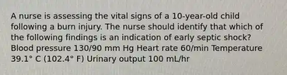 A nurse is assessing the vital signs of a 10-year-old child following a burn injury. The nurse should identify that which of the following findings is an indication of early septic shock? Blood pressure 130/90 mm Hg Heart rate 60/min Temperature 39.1° C (102.4° F) Urinary output 100 mL/hr