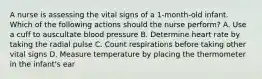 A nurse is assessing the vital signs of a 1-month-old infant. Which of the following actions should the nurse perform? A. Use a cuff to auscultate blood pressure B. Determine heart rate by taking the radial pulse C. Count respirations before taking other vital signs D. Measure temperature by placing the thermometer in the infant's ear