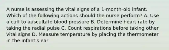 A nurse is assessing the vital signs of a 1-month-old infant. Which of the following actions should the nurse perform? A. Use a cuff to auscultate blood pressure B. Determine heart rate by taking the radial pulse C. Count respirations before taking other vital signs D. Measure temperature by placing the thermometer in the infant's ear