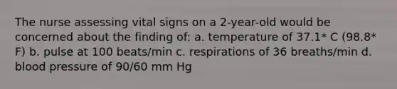 The nurse assessing vital signs on a 2-year-old would be concerned about the finding of: a. temperature of 37.1* C (98.8* F) b. pulse at 100 beats/min c. respirations of 36 breaths/min d. blood pressure of 90/60 mm Hg