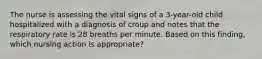 The nurse is assessing the vital signs of a 3-year-old child hospitalized with a diagnosis of croup and notes that the respiratory rate is 28 breaths per minute. Based on this finding, which nursing action is appropriate?