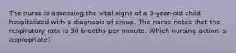 The nurse is assessing the vital signs of a 3-year-old child hospitalized with a diagnosis of croup. The nurse notes that the respiratory rate is 30 breaths per minute. Which nursing action is appropriate?