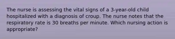 The nurse is assessing the vital signs of a 3-year-old child hospitalized with a diagnosis of croup. The nurse notes that the respiratory rate is 30 breaths per minute. Which nursing action is appropriate?