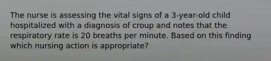 The nurse is assessing the vital signs of a 3-year-old child hospitalized with a diagnosis of croup and notes that the respiratory rate is 20 breaths per minute. Based on this finding which nursing action is appropriate?