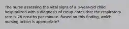 The nurse assessing the vital signs of a 3-year-old child hospitalized with a diagnosis of croup notes that the respiratory rate is 28 breaths per minute. Based on this finding, which nursing action is appropriate?