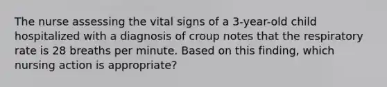 The nurse assessing the vital signs of a 3-year-old child hospitalized with a diagnosis of croup notes that the respiratory rate is 28 breaths per minute. Based on this finding, which nursing action is appropriate?