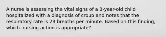 A nurse is assessing the vital signs of a 3-year-old child hospitalized with a diagnosis of croup and notes that the respiratory rate is 28 breaths per minute. Based on this finding, which nursing action is appropriate?