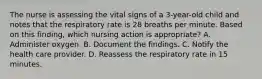 The nurse is assessing the vital signs of a 3-year-old child and notes that the respiratory rate is 28 breaths per minute. Based on this finding, which nursing action is appropriate? A. Administer oxygen. B. Document the findings. C. Notify the health care provider. D. Reassess the respiratory rate in 15 minutes.