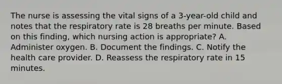 The nurse is assessing the vital signs of a 3-year-old child and notes that the respiratory rate is 28 breaths per minute. Based on this finding, which nursing action is appropriate? A. Administer oxygen. B. Document the findings. C. Notify the health care provider. D. Reassess the respiratory rate in 15 minutes.