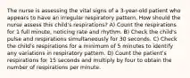 The nurse is assessing the vital signs of a 3-year-old patient who appears to have an irregular respiratory pattern. How should the nurse assess this child's respirations? A) Count the respirations for 1 full minute, noticing rate and rhythm. B) Check the child's pulse and respirations simultaneously for 30 seconds. C) Check the child's respirations for a minimum of 5 minutes to identify any variations in respiratory pattern. D) Count the patient's respirations for 15 seconds and multiply by four to obtain the number of respirations per minute.