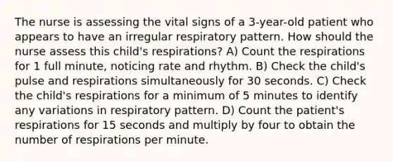 The nurse is assessing the vital signs of a 3-year-old patient who appears to have an irregular respiratory pattern. How should the nurse assess this child's respirations? A) Count the respirations for 1 full minute, noticing rate and rhythm. B) Check the child's pulse and respirations simultaneously for 30 seconds. C) Check the child's respirations for a minimum of 5 minutes to identify any variations in respiratory pattern. D) Count the patient's respirations for 15 seconds and multiply by four to obtain the number of respirations per minute.