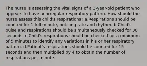 The nurse is assessing the vital signs of a 3-year-old patient who appears to have an irregular respiratory pattern. How should the nurse assess this child's respirations? a.Respirations should be counted for 1 full minute, noticing rate and rhythm. b.Child's pulse and respirations should be simultaneously checked for 30 seconds. c.Child's respirations should be checked for a minimum of 5 minutes to identify any variations in his or her respiratory pattern. d.Patient's respirations should be counted for 15 seconds and then multiplied by 4 to obtain the number of respirations per minute.