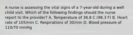 A nurse is assessing the vital signs of a 7-year-old during a well child visit. Which of the following findings should the nurse report to the provider? A. Temperature of 36.8 C (98.3 F) B. Heart rate of 105/min C. Respirations of 30/min D. Blood pressure of 110/70 mmHg