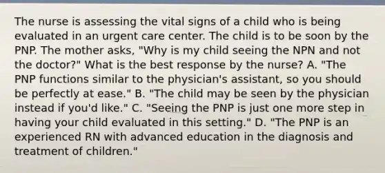 The nurse is assessing the vital signs of a child who is being evaluated in an urgent care center. The child is to be soon by the PNP. The mother asks, "Why is my child seeing the NPN and not the doctor?" What is the best response by the nurse? A. "The PNP functions similar to the physician's assistant, so you should be perfectly at ease." B. "The child may be seen by the physician instead if you'd like." C. "Seeing the PNP is just one more step in having your child evaluated in this setting." D. "The PNP is an experienced RN with advanced education in the diagnosis and treatment of children."