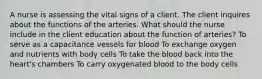 A nurse is assessing the vital signs of a client. The client inquires about the functions of the arteries. What should the nurse include in the client education about the function of arteries? To serve as a capacitance vessels for blood To exchange oxygen and nutrients with body cells To take the blood back into the heart's chambers To carry oxygenated blood to the body cells