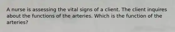 A nurse is assessing the vital signs of a client. The client inquires about the functions of the arteries. Which is the function of the arteries?