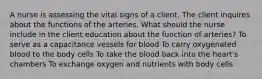 A nurse is assessing the vital signs of a client. The client inquires about the functions of the arteries. What should the nurse include in the client education about the function of arteries? To serve as a capacitance vessels for blood To carry oxygenated blood to the body cells To take the blood back into the heart's chambers To exchange oxygen and nutrients with body cells