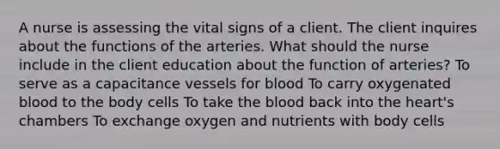 A nurse is assessing the vital signs of a client. The client inquires about the functions of the arteries. What should the nurse include in the client education about the function of arteries? To serve as a capacitance vessels for blood To carry oxygenated blood to the body cells To take the blood back into the heart's chambers To exchange oxygen and nutrients with body cells