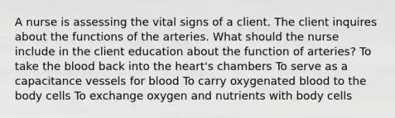 A nurse is assessing the vital signs of a client. The client inquires about the functions of the arteries. What should the nurse include in the client education about the function of arteries? To take the blood back into the heart's chambers To serve as a capacitance vessels for blood To carry oxygenated blood to the body cells To exchange oxygen and nutrients with body cells