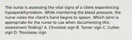 The nurse is assessing the vital signs of a client experiencing hypoparathyroidism. While monitoring the blood​ pressure, the nurse notes the​ client's hand begins to spasm. Which term is appropriate for the nurse to use when documenting this assessment​ finding? A. Chvostek sign B. Turner sign C. Cullen sign D. Trousseau sign