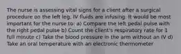 The nurse is assessing vital signs for a client after a surgical procedure on the left leg. IV fluids are infusing. It would be most important for the nurse to: a) Compare the left pedal pulse with the right pedal pulse b) Count the client's respiratory rate for 1 full minute c) Take the blood pressure in the arm without an IV d) Take an oral temperature with an electronic thermometer