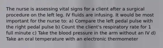 The nurse is assessing vital signs for a client after a surgical procedure on the left leg. IV fluids are infusing. It would be most important for the nurse to: a) Compare the left pedal pulse with the right pedal pulse b) Count the client's respiratory rate for 1 full minute c) Take the blood pressure in the arm without an IV d) Take an oral temperature with an electronic thermometer