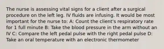 The nurse is assessing vital signs for a client after a surgical procedure on the left leg. IV fluids are infusing. It would be most important for the nurse to: A: Count the client's respiratory rate for 1 full minute B: Take the blood pressure in the arm without an IV C: Compare the left pedal pulse with the right pedal pulse D: Take an oral temperature with an electronic thermometer