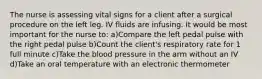 The nurse is assessing vital signs for a client after a surgical procedure on the left leg. IV fluids are infusing. It would be most important for the nurse to: a)Compare the left pedal pulse with the right pedal pulse b)Count the client's respiratory rate for 1 full minute c)Take the blood pressure in the arm without an IV d)Take an oral temperature with an electronic thermometer