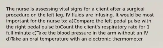 The nurse is assessing vital signs for a client after a surgical procedure on the left leg. IV fluids are infusing. It would be most important for the nurse to: a)Compare the left pedal pulse with the right pedal pulse b)Count the client's respiratory rate for 1 full minute c)Take the blood pressure in the arm without an IV d)Take an oral temperature with an electronic thermometer